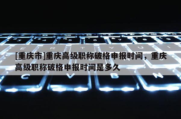 [重慶市]重慶高級職稱破格申報時間，重慶高級職稱破格申報時間是多久