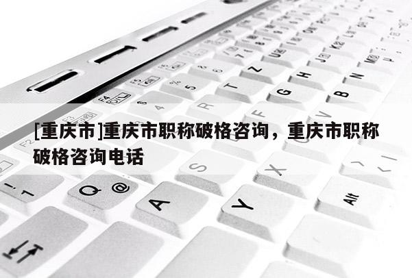 [重慶市]重慶市職稱破格咨詢，重慶市職稱破格咨詢電話