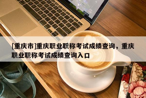 [重慶市]重慶職業職稱考試成績查詢，重慶職業職稱考試成績查詢入口