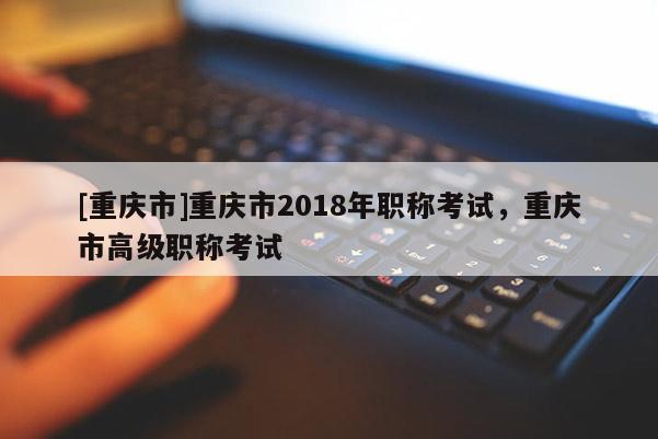 [重慶市]重慶市2018年職稱考試，重慶市高級職稱考試