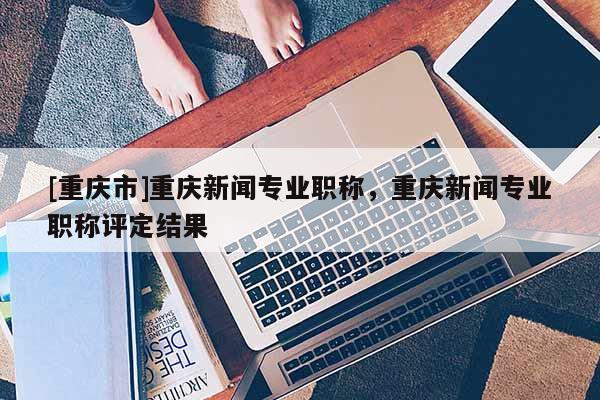 [重慶市]重慶新聞專業職稱，重慶新聞專業職稱評定結果