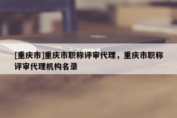 [重慶市]重慶市職稱評審代理，重慶市職稱評審代理機構名錄