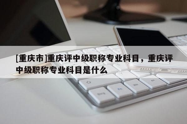 [重慶市]重慶評(píng)中級(jí)職稱專業(yè)科目，重慶評(píng)中級(jí)職稱專業(yè)科目是什么