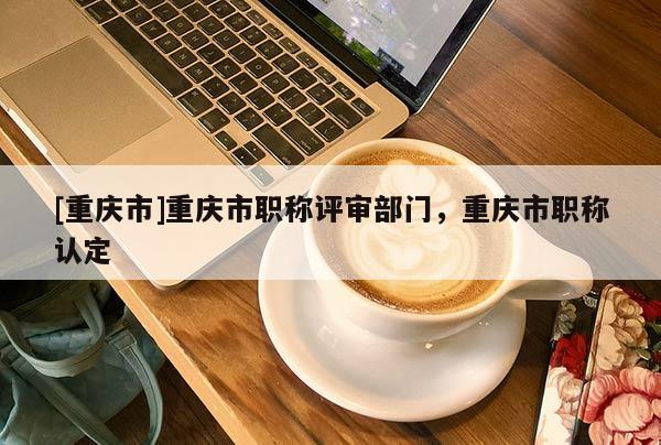 [重慶市]重慶市職稱評審部門，重慶市職稱認定