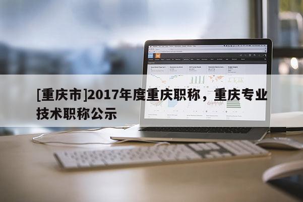 [重慶市]2017年度重慶職稱，重慶專業技術職稱公示