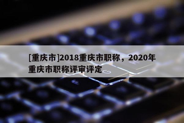 [重慶市]2018重慶市職稱，2020年重慶市職稱評審評定