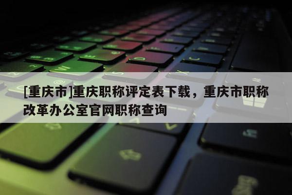 [重慶市]重慶職稱評定表下載，重慶市職稱改革辦公室官網職稱查詢