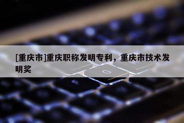 [重慶市]重慶職稱發(fā)明專利，重慶市技術發(fā)明獎
