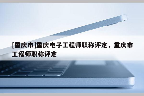 [重慶市]重慶電子工程師職稱評定，重慶市工程師職稱評定