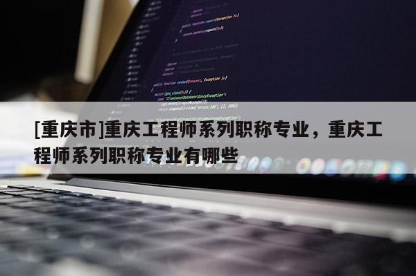 [重慶市]重慶工程師系列職稱專業，重慶工程師系列職稱專業有哪些