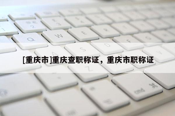 [重慶市]重慶查職稱證，重慶市職稱證