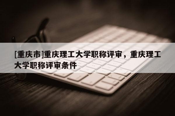 [重慶市]重慶理工大學職稱評審，重慶理工大學職稱評審條件