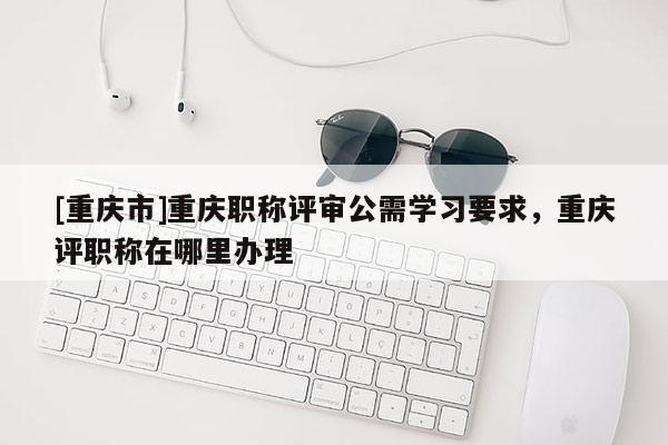 [重慶市]重慶職稱評審公需學習要求，重慶評職稱在哪里辦理
