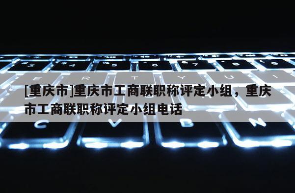 [重慶市]重慶市工商聯職稱評定小組，重慶市工商聯職稱評定小組電話