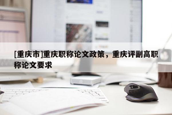 [重慶市]重慶職稱論文政策，重慶評副高職稱論文要求