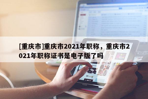 [重慶市]重慶市2021年職稱，重慶市2021年職稱證書是電子版了嗎