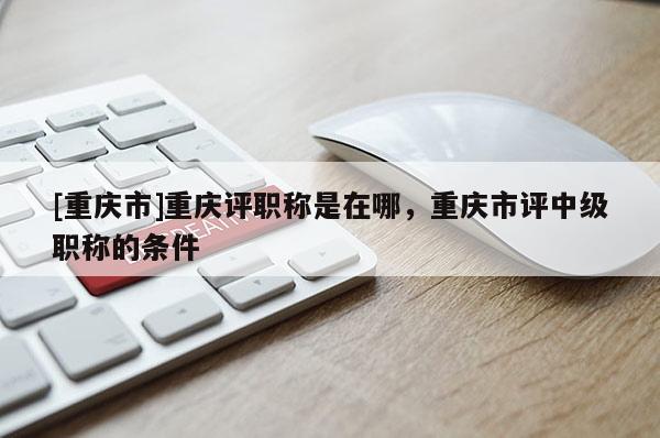 [重慶市]重慶評職稱是在哪，重慶市評中級職稱的條件