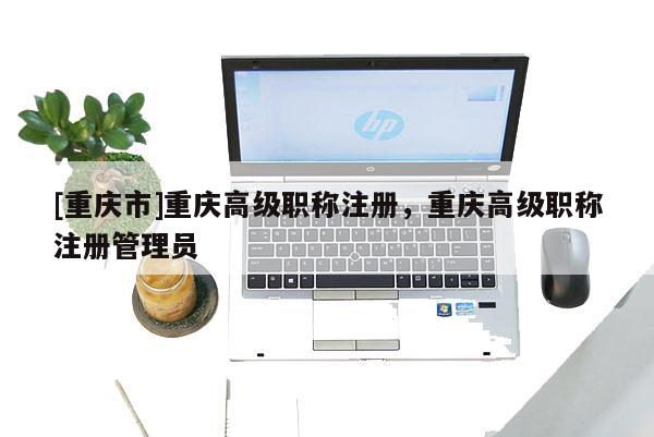 [重慶市]重慶高級職稱注冊，重慶高級職稱注冊管理員