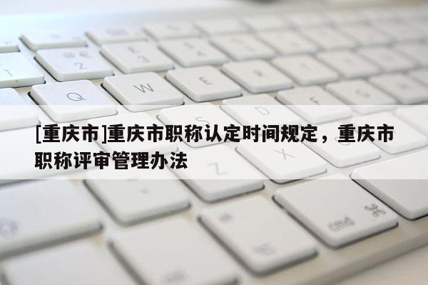 [重慶市]重慶市職稱認定時間規定，重慶市職稱評審管理辦法