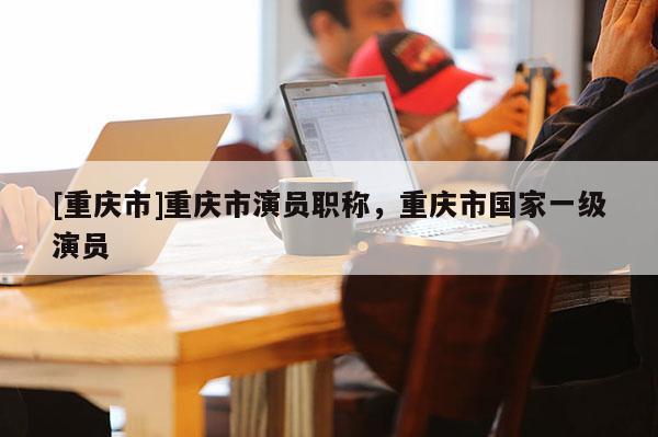 [重慶市]重慶市演員職稱，重慶市國家一級演員