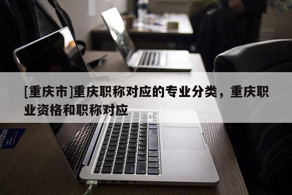 [重慶市]重慶職稱對應的專業分類，重慶職業資格和職稱對應