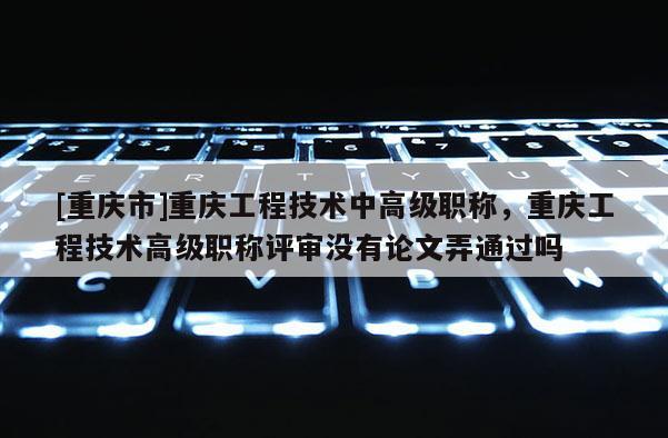 [重慶市]重慶工程技術(shù)中高級職稱，重慶工程技術(shù)高級職稱評審沒有論文弄通過嗎