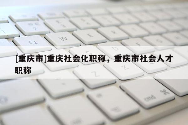 [重慶市]重慶社會化職稱，重慶市社會人才職稱