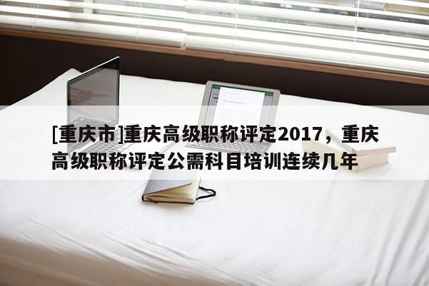 [重慶市]重慶高級職稱評定2017，重慶高級職稱評定公需科目培訓連續幾年