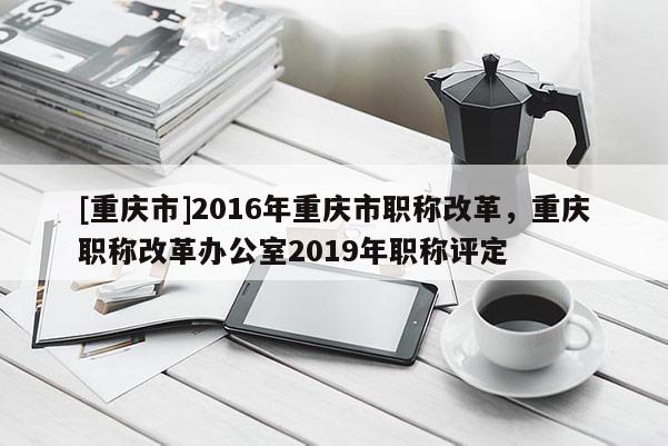 [重慶市]2016年重慶市職稱改革，重慶職稱改革辦公室2019年職稱評定