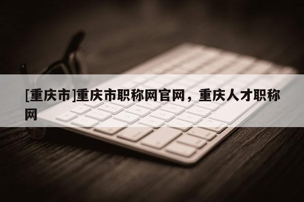 [重慶市]重慶市職稱網官網，重慶人才職稱網