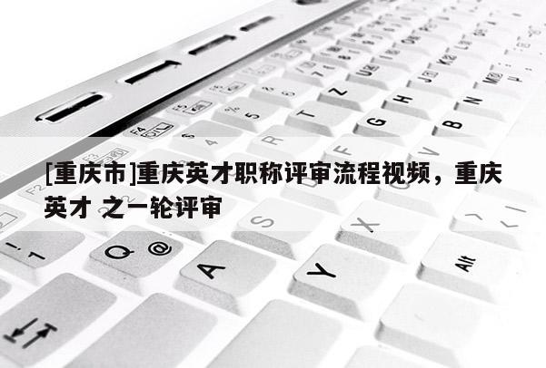 [重慶市]重慶英才職稱評審流程視頻，重慶英才 之一輪評審