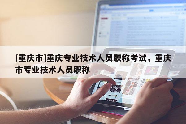 [重慶市]重慶專業(yè)技術(shù)人員職稱考試，重慶市專業(yè)技術(shù)人員職稱