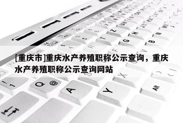 [重慶市]重慶水產養殖職稱公示查詢，重慶水產養殖職稱公示查詢網站