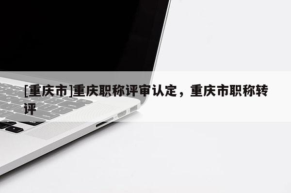 [重慶市]重慶職稱評審認定，重慶市職稱轉評