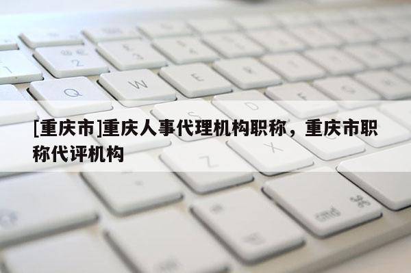[重慶市]重慶人事代理機(jī)構(gòu)職稱，重慶市職稱代評(píng)機(jī)構(gòu)