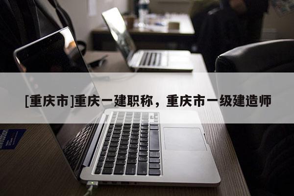 [重慶市]重慶一建職稱，重慶市一級建造師
