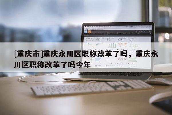 [重慶市]重慶永川區職稱改革了嗎，重慶永川區職稱改革了嗎今年