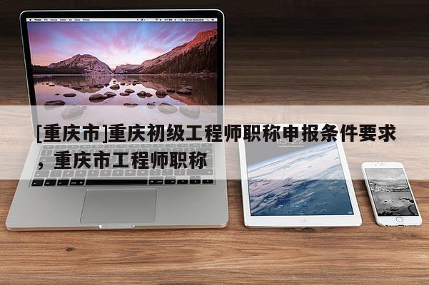 [重慶市]重慶初級工程師職稱申報條件要求，重慶市工程師職稱