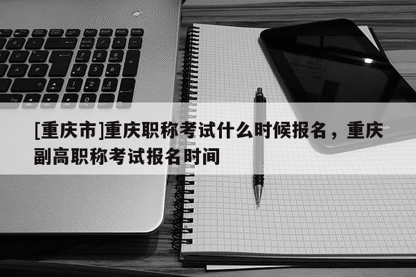 [重慶市]重慶職稱考試什么時候報名，重慶副高職稱考試報名時間