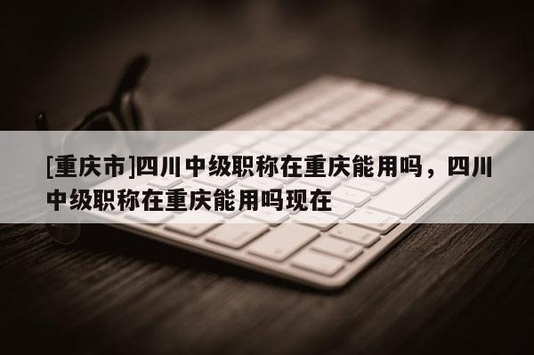 [重慶市]四川中級職稱在重慶能用嗎，四川中級職稱在重慶能用嗎現(xiàn)在
