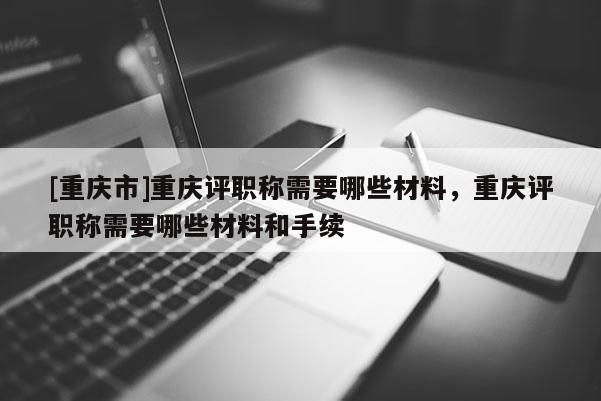 [重慶市]重慶評職稱需要哪些材料，重慶評職稱需要哪些材料和手續