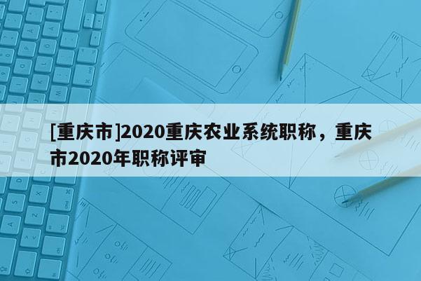 [重慶市]2020重慶農業(yè)系統(tǒng)職稱，重慶市2020年職稱評審