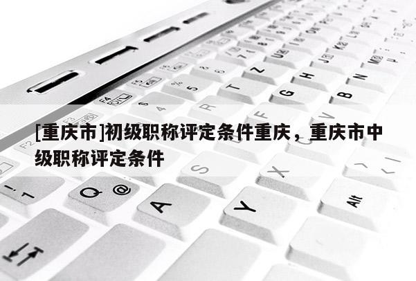 [重慶市]初級職稱評定條件重慶，重慶市中級職稱評定條件