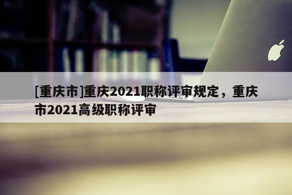 [重慶市]重慶2021職稱評審規定，重慶市2021高級職稱評審