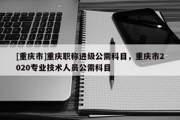 [重慶市]重慶職稱進級公需科目，重慶市2020專業技術人員公需科目