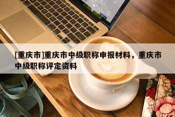 [重慶市]重慶市中級職稱申報材料，重慶市中級職稱評定資料