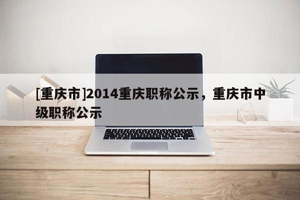 [重慶市]2014重慶職稱公示，重慶市中級職稱公示