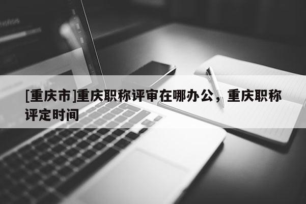 [重慶市]重慶職稱評審在哪辦公，重慶職稱評定時(shí)間