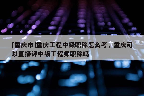 [重慶市]重慶工程中級職稱怎么考，重慶可以直接評中級工程師職稱嗎