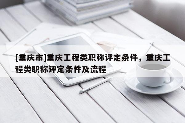 [重慶市]重慶工程類職稱評定條件，重慶工程類職稱評定條件及流程